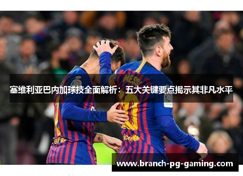 塞维利亚巴内加球技全面解析：五大关键要点揭示其非凡水平