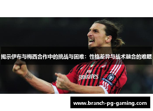 揭示伊布与梅西合作中的挑战与困难：性格差异与战术融合的难题