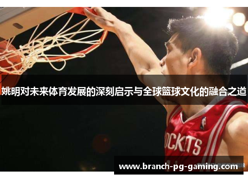 姚明对未来体育发展的深刻启示与全球篮球文化的融合之道