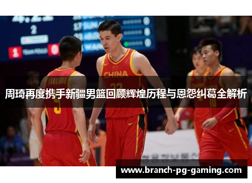 周琦再度携手新疆男篮回顾辉煌历程与恩怨纠葛全解析
