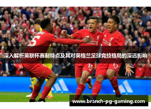 深入解析英联杯赛制特点及其对英格兰足球竞技格局的深远影响
