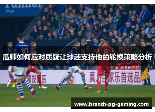 瓜帅如何应对质疑让球迷支持他的轮换策略分析