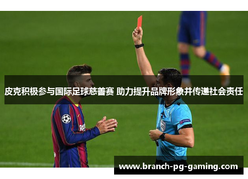 皮克积极参与国际足球慈善赛 助力提升品牌形象并传递社会责任