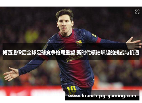 梅西退役后全球足球竞争格局重塑 新时代领袖崛起的挑战与机遇