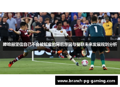 滕哈赫坚信自己不会被解雇的背后原因与曼联未来发展规划分析