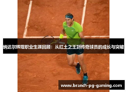 纳达尔辉煌职业生涯回顾：从红土之王到传奇球员的成长与突破