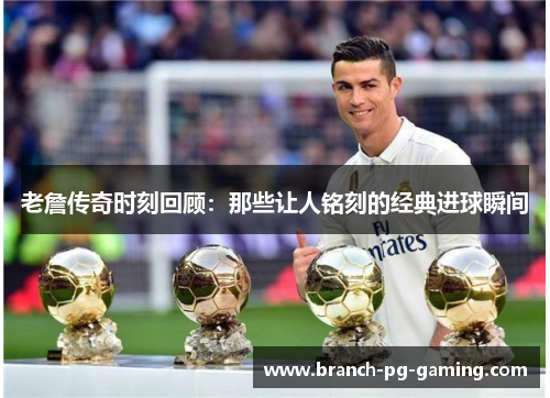 老詹传奇时刻回顾：那些让人铭刻的经典进球瞬间