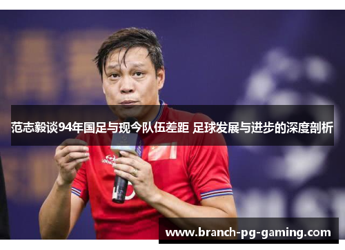 范志毅谈94年国足与现今队伍差距 足球发展与进步的深度剖析